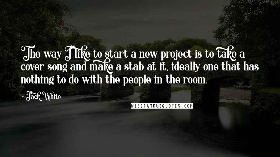 Jack White Quotes: The way I like to start a new project is to take a cover song and make a stab at it, ideally one that has nothing to do with the people in the room.