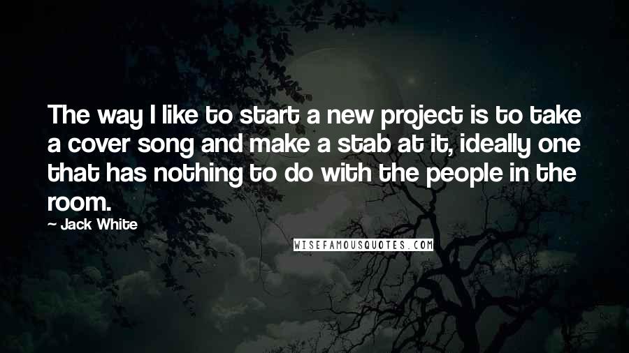 Jack White Quotes: The way I like to start a new project is to take a cover song and make a stab at it, ideally one that has nothing to do with the people in the room.