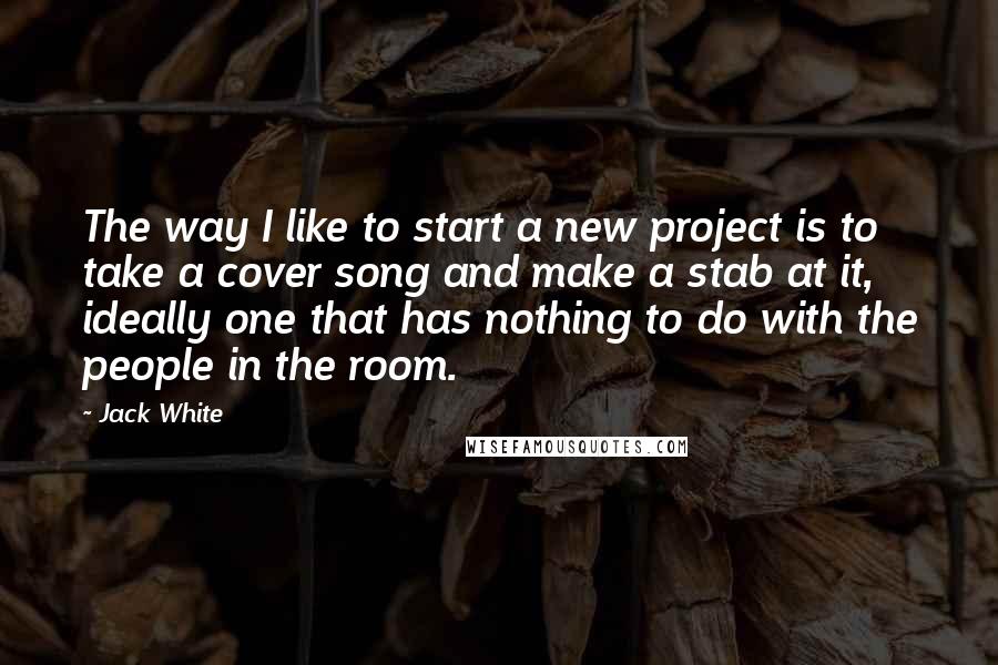 Jack White Quotes: The way I like to start a new project is to take a cover song and make a stab at it, ideally one that has nothing to do with the people in the room.