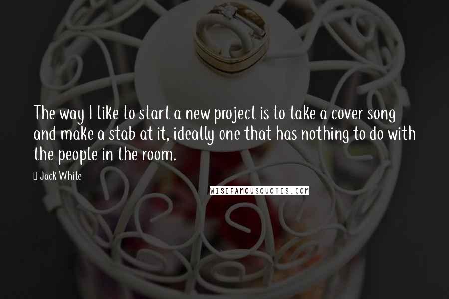 Jack White Quotes: The way I like to start a new project is to take a cover song and make a stab at it, ideally one that has nothing to do with the people in the room.