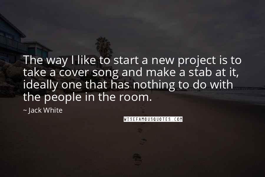Jack White Quotes: The way I like to start a new project is to take a cover song and make a stab at it, ideally one that has nothing to do with the people in the room.