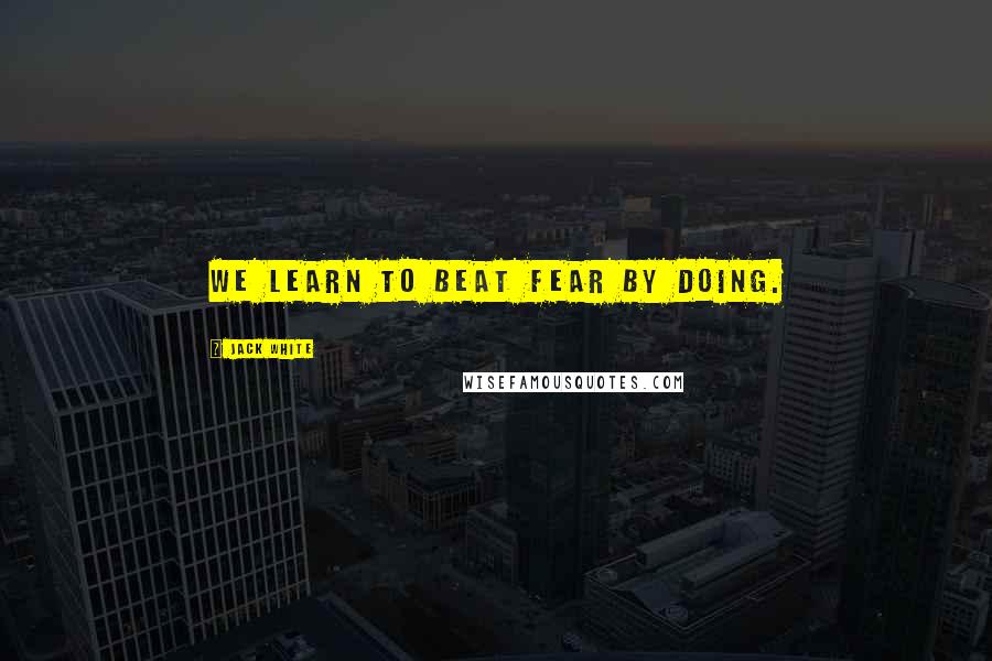 Jack White Quotes: We learn to beat fear by doing.