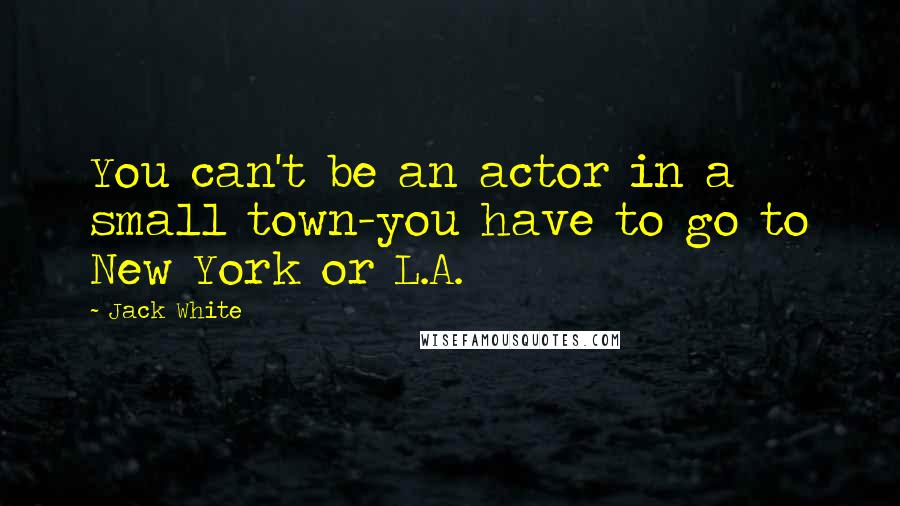 Jack White Quotes: You can't be an actor in a small town-you have to go to New York or L.A.