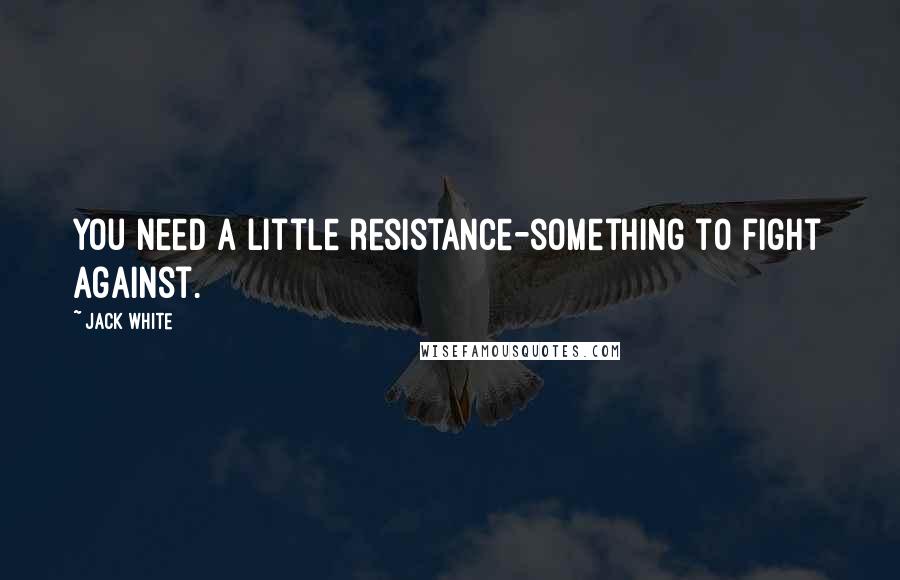 Jack White Quotes: You need a little resistance-something to fight against.