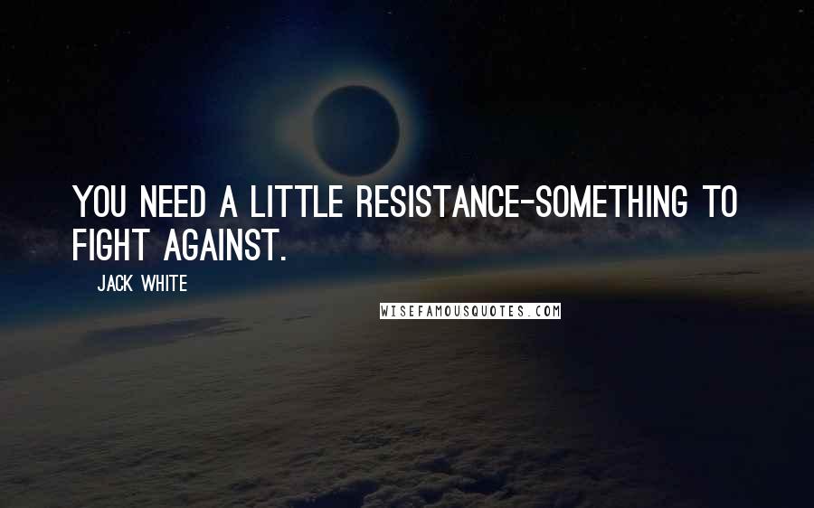 Jack White Quotes: You need a little resistance-something to fight against.