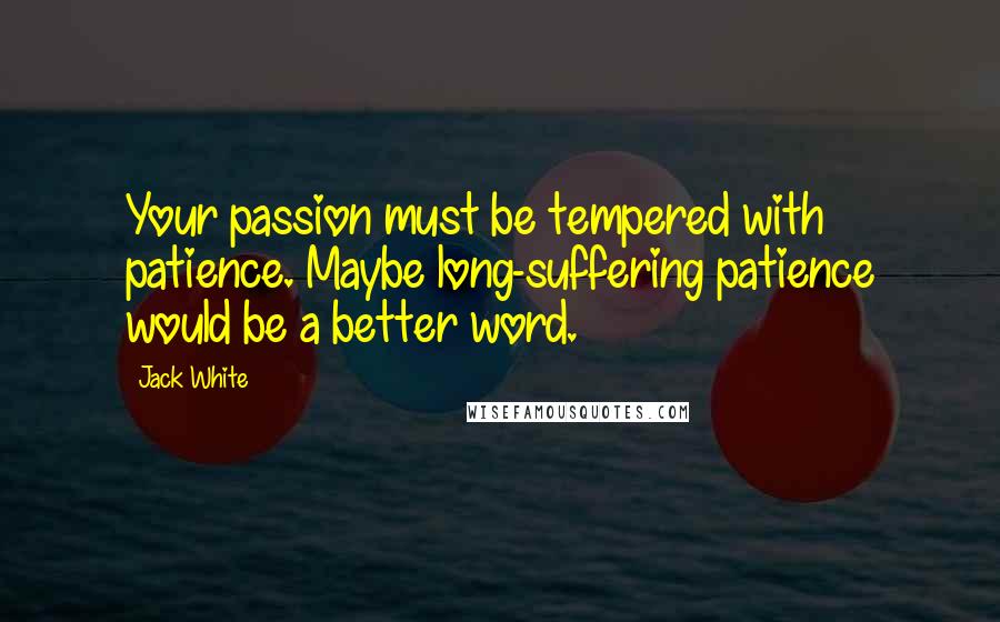 Jack White Quotes: Your passion must be tempered with patience. Maybe long-suffering patience would be a better word.