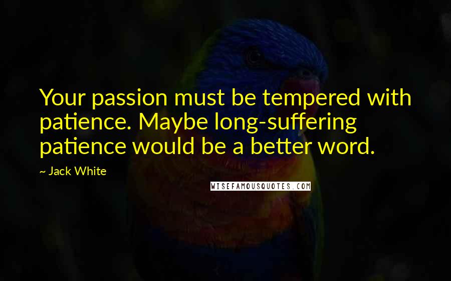 Jack White Quotes: Your passion must be tempered with patience. Maybe long-suffering patience would be a better word.