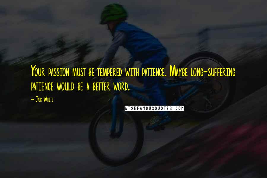 Jack White Quotes: Your passion must be tempered with patience. Maybe long-suffering patience would be a better word.