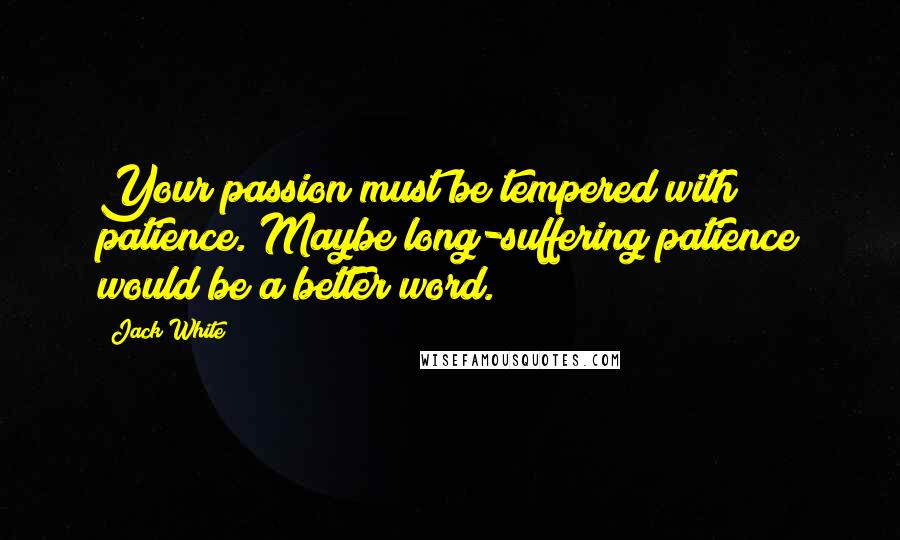 Jack White Quotes: Your passion must be tempered with patience. Maybe long-suffering patience would be a better word.