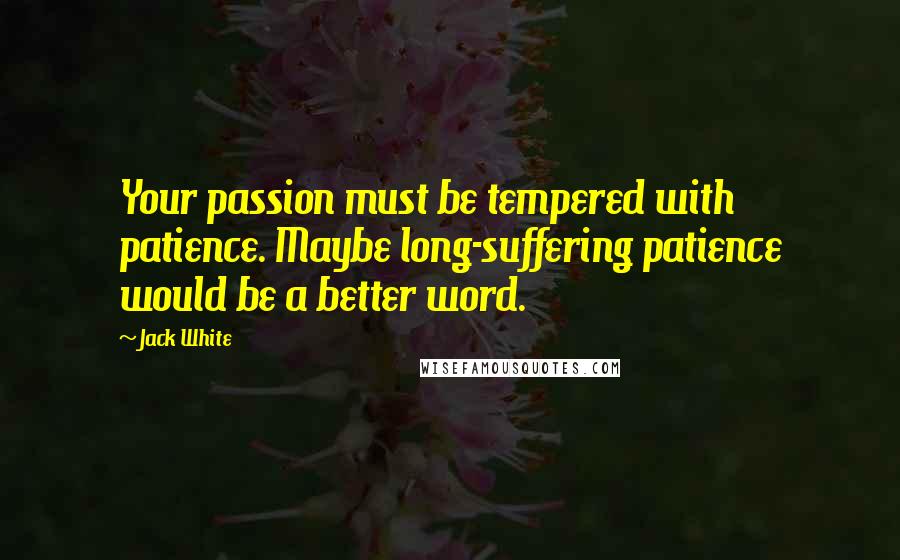 Jack White Quotes: Your passion must be tempered with patience. Maybe long-suffering patience would be a better word.