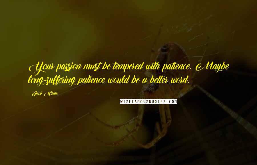 Jack White Quotes: Your passion must be tempered with patience. Maybe long-suffering patience would be a better word.