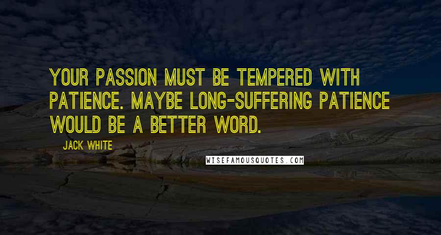 Jack White Quotes: Your passion must be tempered with patience. Maybe long-suffering patience would be a better word.