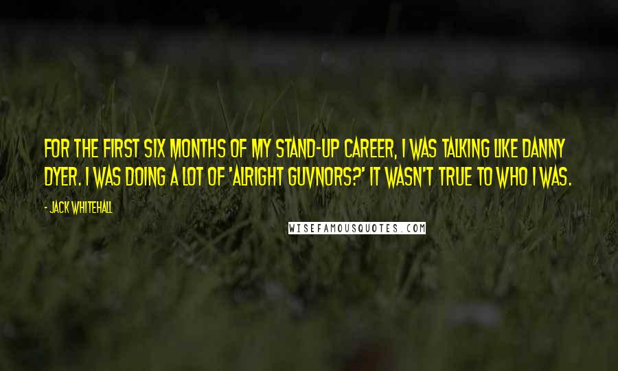 Jack Whitehall Quotes: For the first six months of my stand-up career, I was talking like Danny Dyer. I was doing a lot of 'alright guvnors?' It wasn't true to who I was.