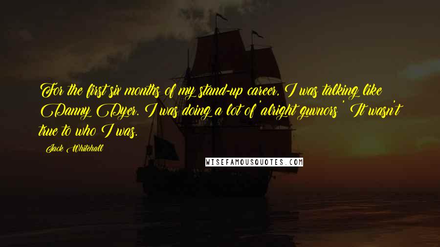 Jack Whitehall Quotes: For the first six months of my stand-up career, I was talking like Danny Dyer. I was doing a lot of 'alright guvnors?' It wasn't true to who I was.