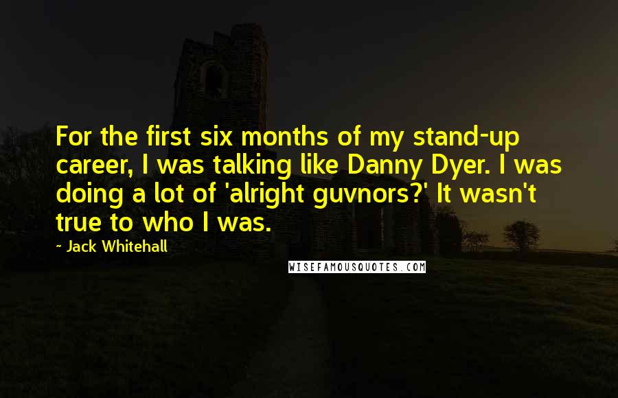 Jack Whitehall Quotes: For the first six months of my stand-up career, I was talking like Danny Dyer. I was doing a lot of 'alright guvnors?' It wasn't true to who I was.