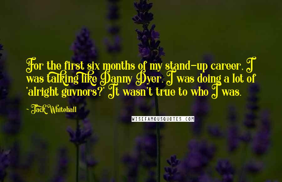 Jack Whitehall Quotes: For the first six months of my stand-up career, I was talking like Danny Dyer. I was doing a lot of 'alright guvnors?' It wasn't true to who I was.