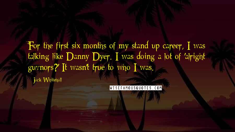 Jack Whitehall Quotes: For the first six months of my stand-up career, I was talking like Danny Dyer. I was doing a lot of 'alright guvnors?' It wasn't true to who I was.