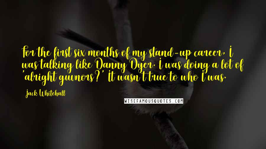 Jack Whitehall Quotes: For the first six months of my stand-up career, I was talking like Danny Dyer. I was doing a lot of 'alright guvnors?' It wasn't true to who I was.