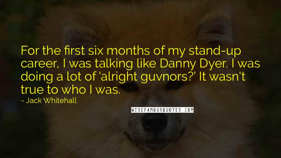 Jack Whitehall Quotes: For the first six months of my stand-up career, I was talking like Danny Dyer. I was doing a lot of 'alright guvnors?' It wasn't true to who I was.