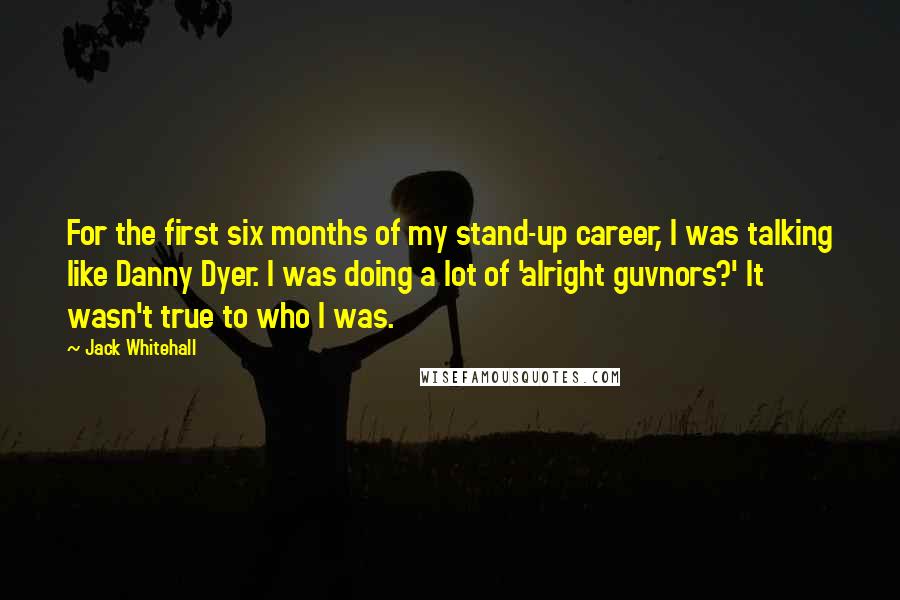 Jack Whitehall Quotes: For the first six months of my stand-up career, I was talking like Danny Dyer. I was doing a lot of 'alright guvnors?' It wasn't true to who I was.