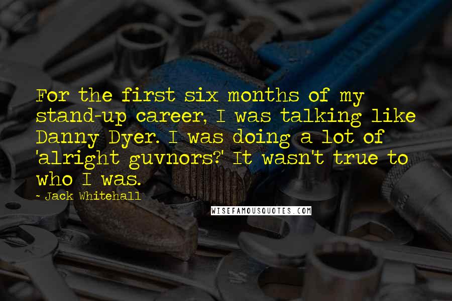 Jack Whitehall Quotes: For the first six months of my stand-up career, I was talking like Danny Dyer. I was doing a lot of 'alright guvnors?' It wasn't true to who I was.