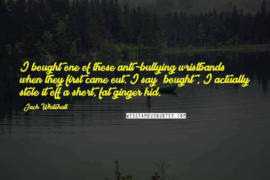 Jack Whitehall Quotes: I bought one of those anti-bullying wristbands when they first came out. I say 'bought', I actually stole it off a short, fat ginger kid.