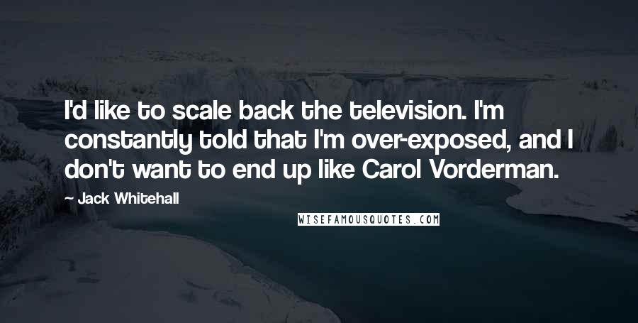 Jack Whitehall Quotes: I'd like to scale back the television. I'm constantly told that I'm over-exposed, and I don't want to end up like Carol Vorderman.