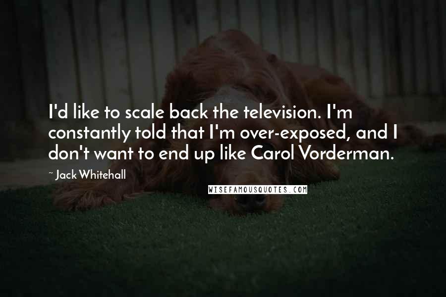 Jack Whitehall Quotes: I'd like to scale back the television. I'm constantly told that I'm over-exposed, and I don't want to end up like Carol Vorderman.