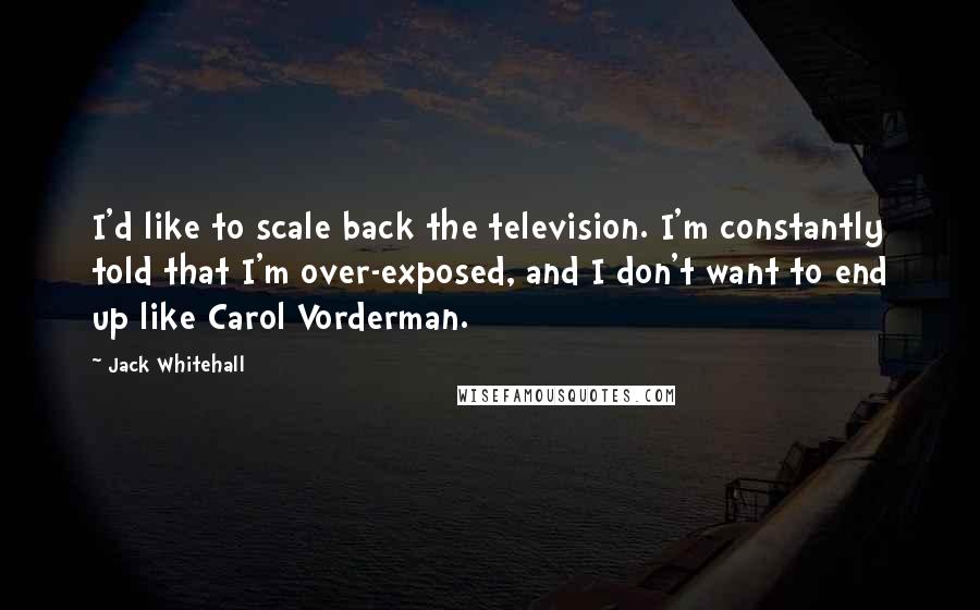 Jack Whitehall Quotes: I'd like to scale back the television. I'm constantly told that I'm over-exposed, and I don't want to end up like Carol Vorderman.