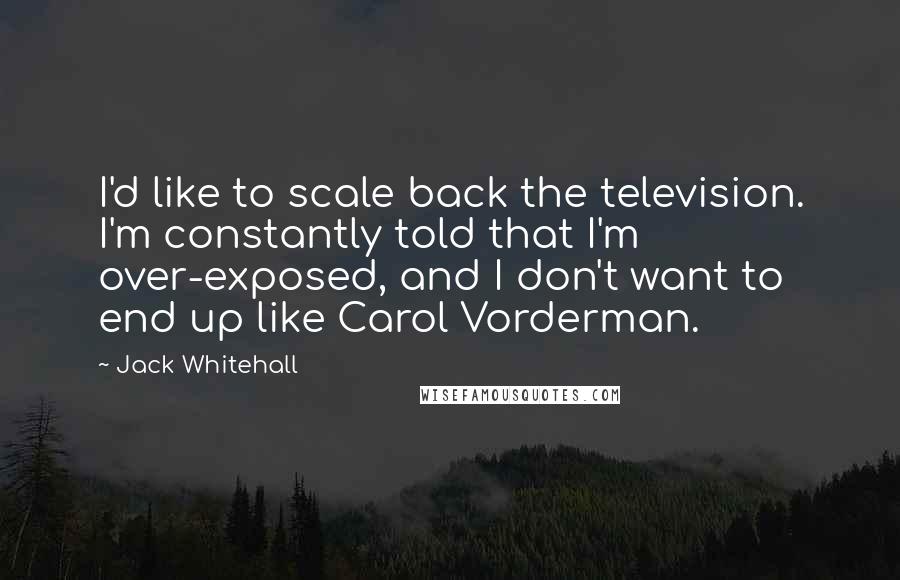 Jack Whitehall Quotes: I'd like to scale back the television. I'm constantly told that I'm over-exposed, and I don't want to end up like Carol Vorderman.