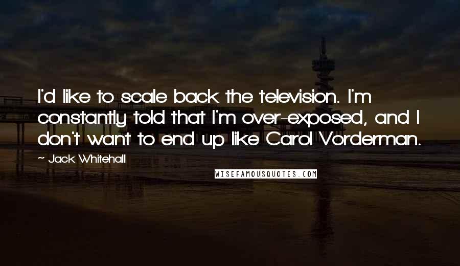 Jack Whitehall Quotes: I'd like to scale back the television. I'm constantly told that I'm over-exposed, and I don't want to end up like Carol Vorderman.