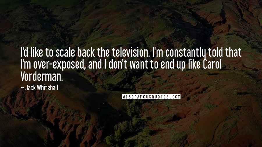 Jack Whitehall Quotes: I'd like to scale back the television. I'm constantly told that I'm over-exposed, and I don't want to end up like Carol Vorderman.