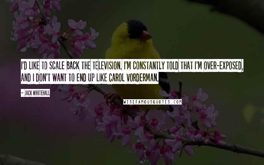 Jack Whitehall Quotes: I'd like to scale back the television. I'm constantly told that I'm over-exposed, and I don't want to end up like Carol Vorderman.