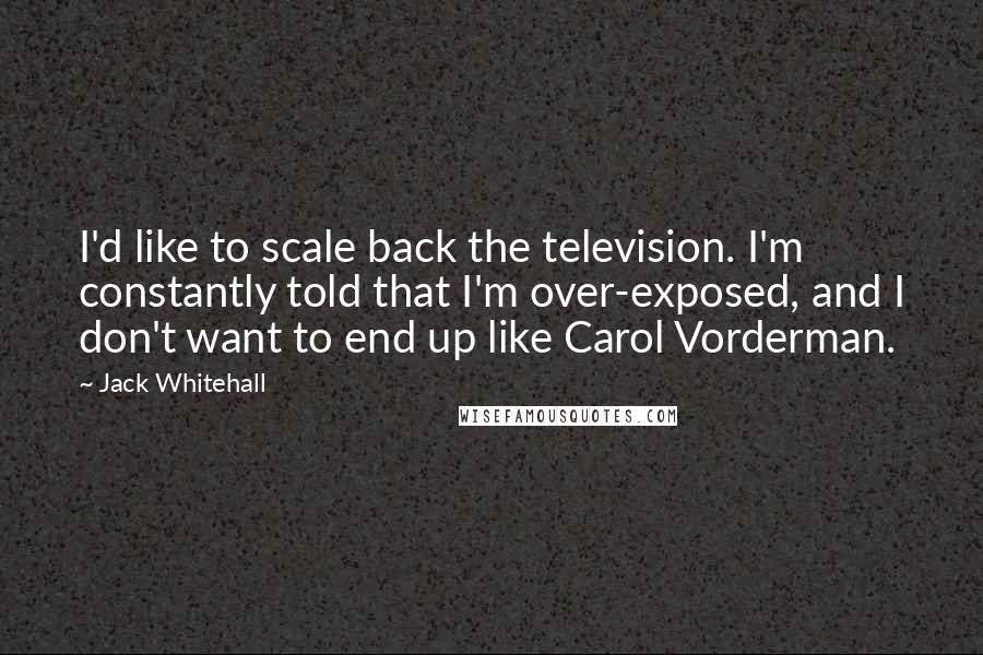 Jack Whitehall Quotes: I'd like to scale back the television. I'm constantly told that I'm over-exposed, and I don't want to end up like Carol Vorderman.