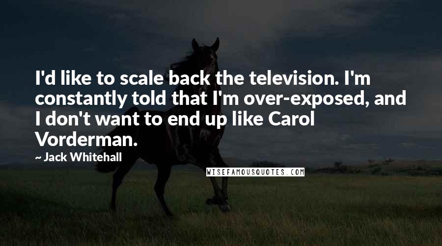 Jack Whitehall Quotes: I'd like to scale back the television. I'm constantly told that I'm over-exposed, and I don't want to end up like Carol Vorderman.