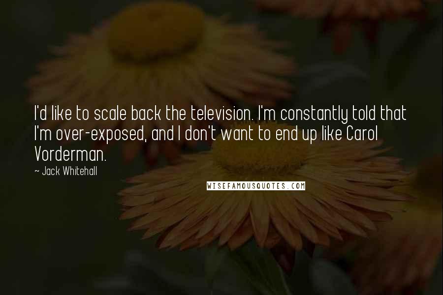 Jack Whitehall Quotes: I'd like to scale back the television. I'm constantly told that I'm over-exposed, and I don't want to end up like Carol Vorderman.