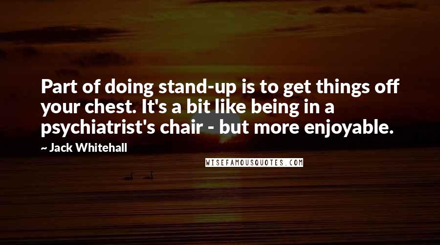 Jack Whitehall Quotes: Part of doing stand-up is to get things off your chest. It's a bit like being in a psychiatrist's chair - but more enjoyable.