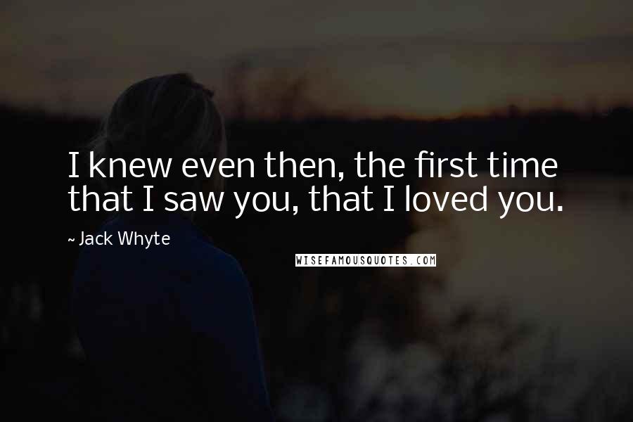 Jack Whyte Quotes: I knew even then, the first time that I saw you, that I loved you.