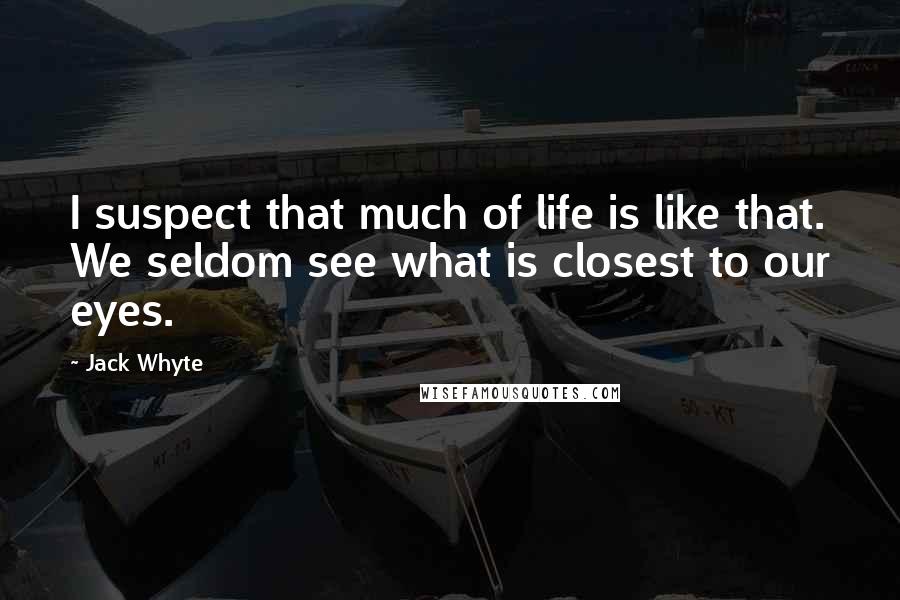 Jack Whyte Quotes: I suspect that much of life is like that. We seldom see what is closest to our eyes.