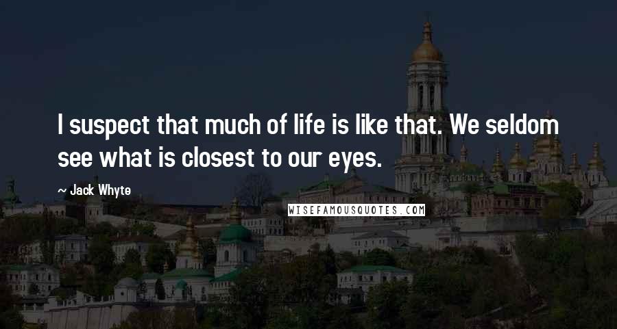 Jack Whyte Quotes: I suspect that much of life is like that. We seldom see what is closest to our eyes.