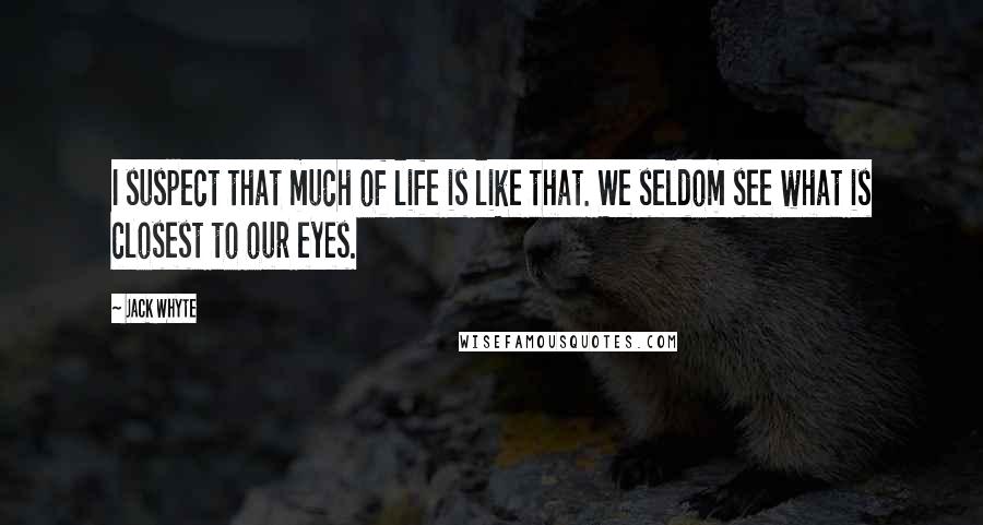 Jack Whyte Quotes: I suspect that much of life is like that. We seldom see what is closest to our eyes.