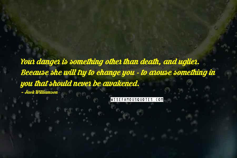 Jack Williamson Quotes: Your danger is something other than death, and uglier. Because she will try to change you - to arouse something in you that should never be awakened.