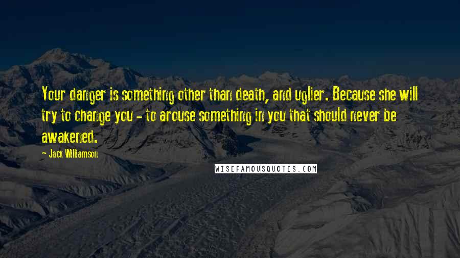 Jack Williamson Quotes: Your danger is something other than death, and uglier. Because she will try to change you - to arouse something in you that should never be awakened.