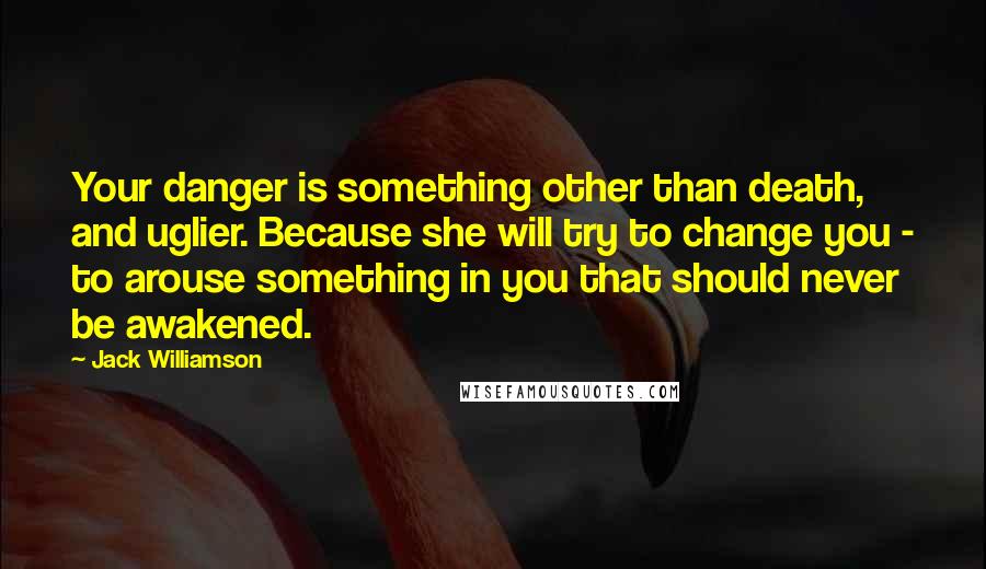 Jack Williamson Quotes: Your danger is something other than death, and uglier. Because she will try to change you - to arouse something in you that should never be awakened.