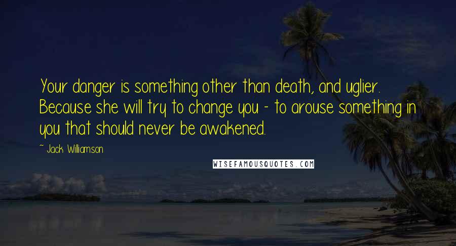 Jack Williamson Quotes: Your danger is something other than death, and uglier. Because she will try to change you - to arouse something in you that should never be awakened.