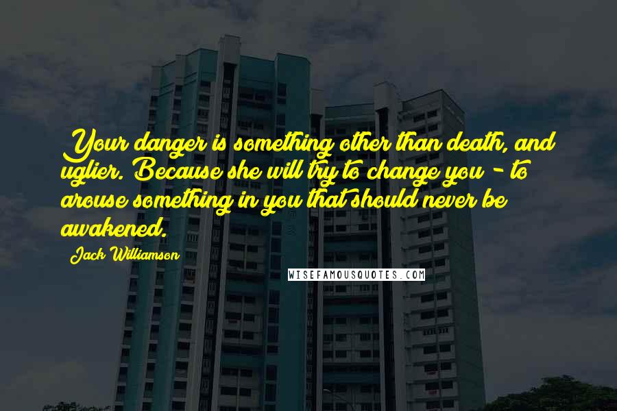 Jack Williamson Quotes: Your danger is something other than death, and uglier. Because she will try to change you - to arouse something in you that should never be awakened.