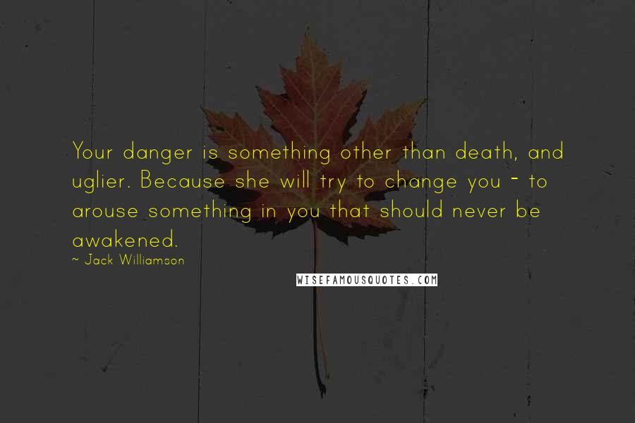 Jack Williamson Quotes: Your danger is something other than death, and uglier. Because she will try to change you - to arouse something in you that should never be awakened.