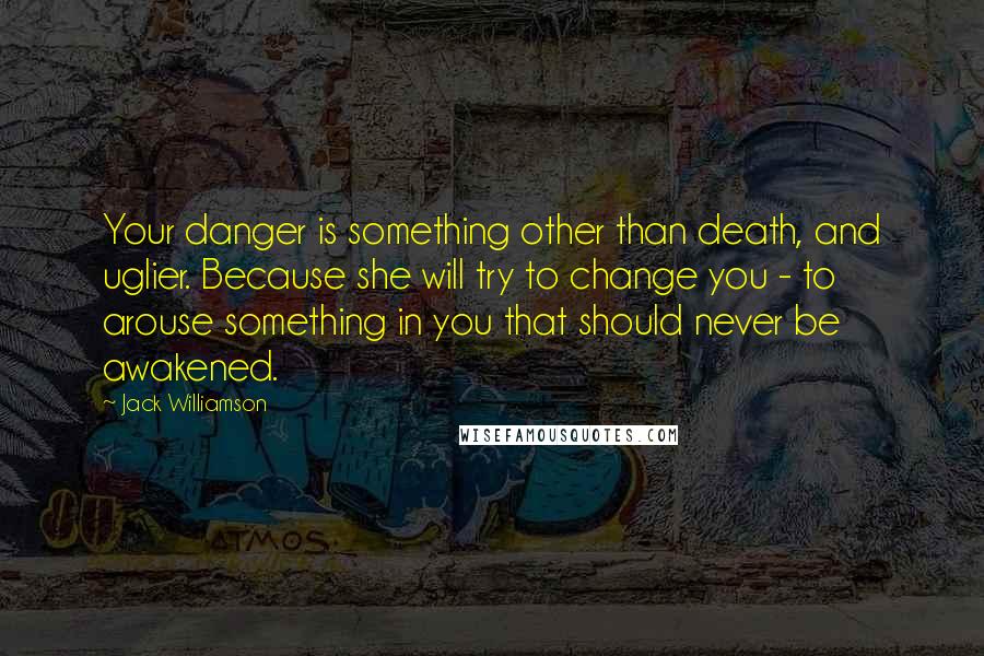 Jack Williamson Quotes: Your danger is something other than death, and uglier. Because she will try to change you - to arouse something in you that should never be awakened.