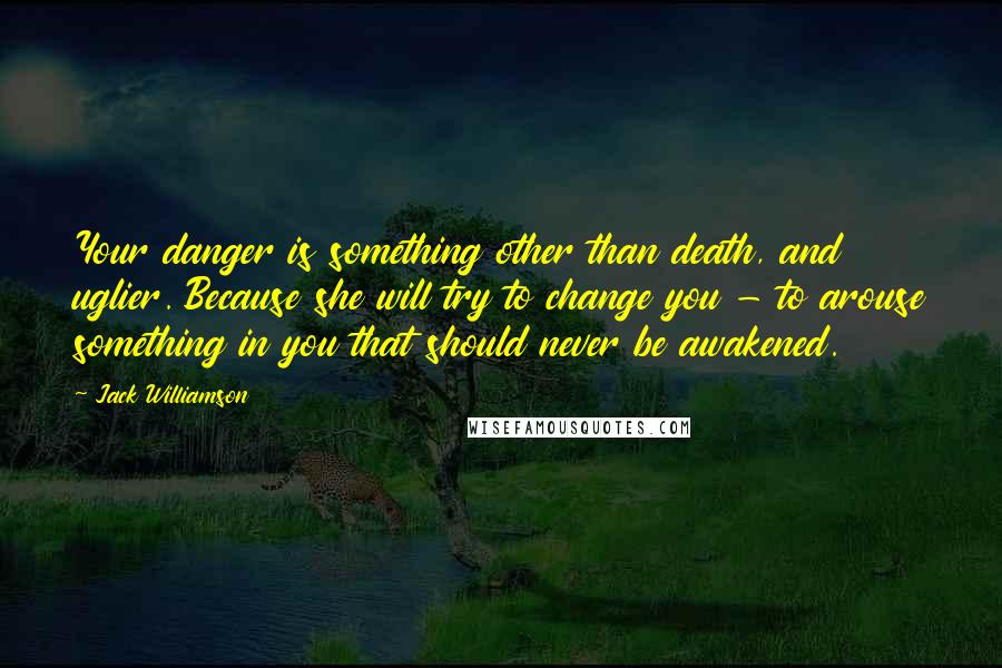 Jack Williamson Quotes: Your danger is something other than death, and uglier. Because she will try to change you - to arouse something in you that should never be awakened.