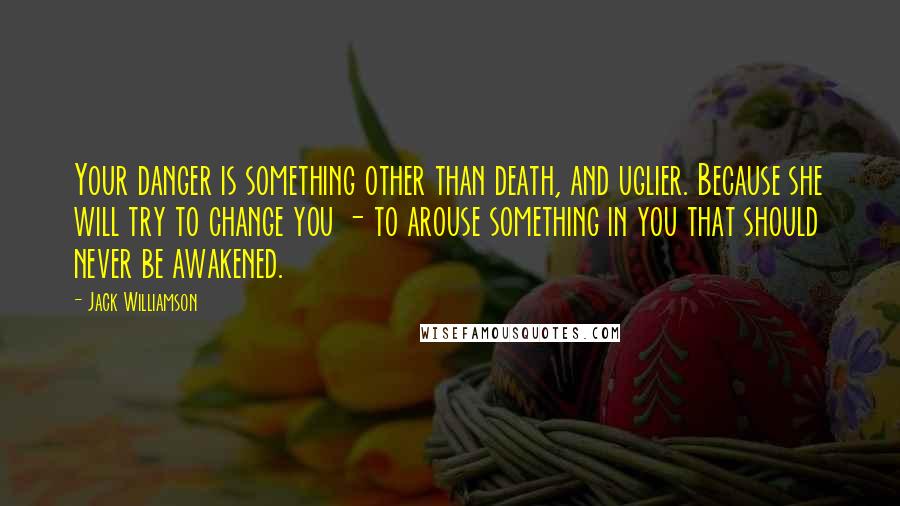 Jack Williamson Quotes: Your danger is something other than death, and uglier. Because she will try to change you - to arouse something in you that should never be awakened.